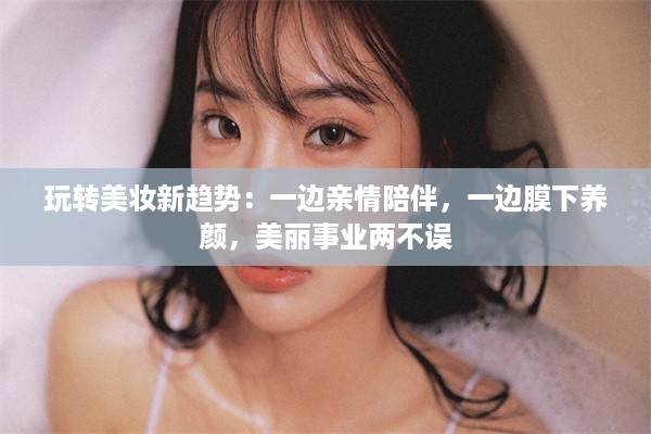 玩转美妆新趋势：一边亲情陪伴，一边膜下养颜，美丽事业两不误