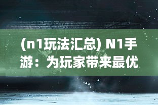 (n1玩法汇总) N1手游：为玩家带来最优质的游戏体验与前沿技术全方位解析