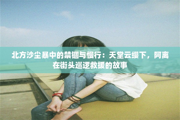 北方沙尘暴中的禁锢与慢行：天堂云缨下，阿离在街头巡逻救援的故事