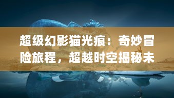 超级幻影猫光痕：奇妙冒险旅程，超越时空揭秘未知奥秘的魔力世界