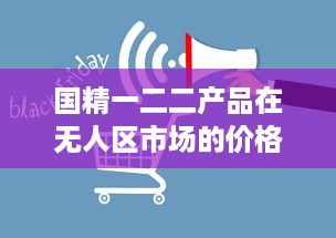 国精一二二产品在无人区市场的价格波动及其影响因素分析