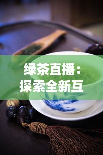 绿茶直播：探索全新互动方式，真实体验茶艺文化，满足你对生活热爱的每一处向往