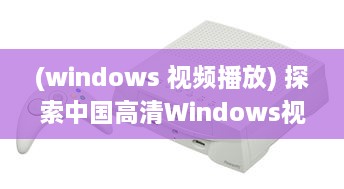 (windows 视频播放) 探索中国高清Windows视频播放：深度分析与技术优化提升视觉体验