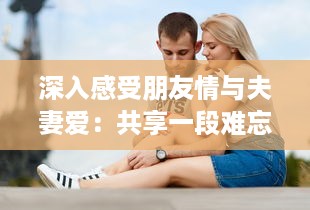 深入感受朋友情与夫妻爱：共享一段难忘的和朋友夫妻一起出去旅游住在一起的旅程