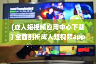 (成人短视频应用中心下载) 全面剖析成人短视频app的市场需求、用户偏好和行业发展趋势