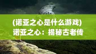 (诺亚之心是什么游戏) 诺亚之心：揭秘古老传说与现代科技相碰撞的神秘奇迹