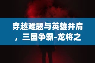 穿越难题与英雄并肩，三国争霸-龙将之霸业烽烟起：揭秘帝国历程与战略奥秘