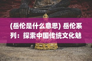 (岳伦是什么意思) 岳伦系列：探索中国传统文化魅力，体验东方艺术瑰宝之旅