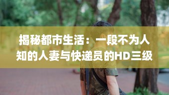 揭秘都市生活：一段不为人知的人妻与快递员的HD三级真实故事