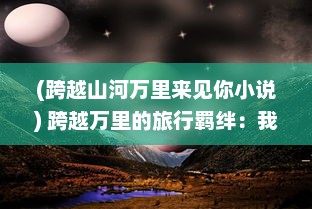 (跨越山河万里来见你小说) 跨越万里的旅行羁绊：我与你在异国他乡共享的那份特殊情谊