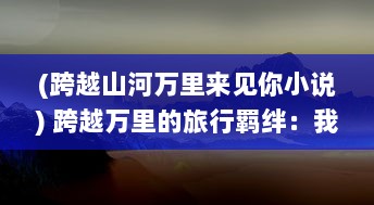 (跨越山河万里来见你小说) 跨越万里的旅行羁绊：我与你在异国他乡共享的那份特殊情谊