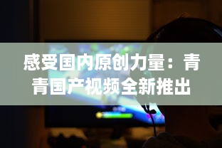 感受国内原创力量：青青国产视频全新推出，展示中国影视文化魅力 v6.7.8下载