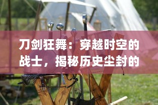 刀剑狂舞：穿越时空的战士，揭秘历史尘封的冷兵器与战斗技艺之神秘传世