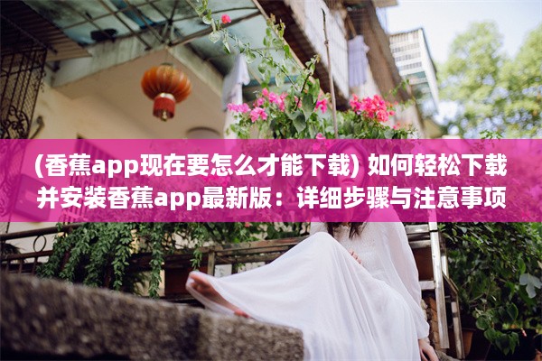 (香蕉app现在要怎么才能下载) 如何轻松下载并安装香蕉app最新版：详细步骤与注意事项一览无遗