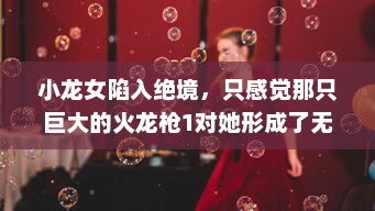 小龙女陷入绝境，只感觉那只巨大的火龙枪1对她形成了无法言喻的威胁和压力 v1.2.6下载