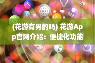 (花游有男的吗) 花游App官网介绍：便捷化功能与用户评价，解锁全新旅行体验