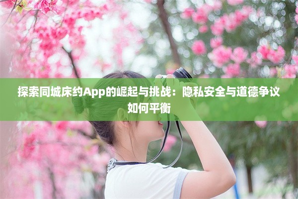 探索同城床约App的崛起与挑战：隐私安全与道德争议如何平衡