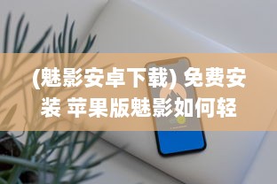 (魅影安卓下载) 免费安装 苹果版魅影如何轻松获取 一步到位享免费安装服务