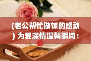 (老公帮忙做饭的感动) 为爱深情温馨瞬间：老公在我忙碌做饭时的无声温暖拥抱