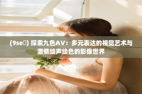 (9se ) 探索九色AV：多元表达的视觉艺术与激情绘声绘色的影像世界