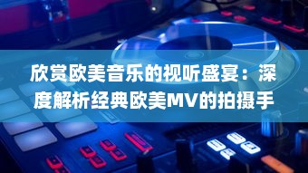 欣赏欧美音乐的视听盛宴：深度解析经典欧美MV的拍摄手法与艺术表现