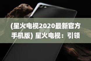 (星火电视2020最新官方手机版) 星火电视：引领科技新潮流，塑造未来智能影音生活新体验