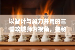 以智计与勇力并用的三国攻城师为视角，揭秘古代战争背后的策略与心机