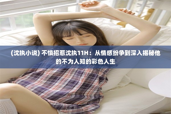 (沈执小说) 不慎招惹沈执11H：从情感纷争到深入揭秘他的不为人知的彩色人生