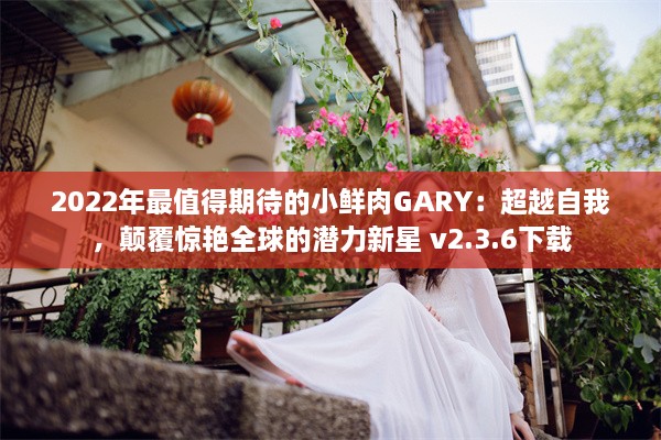 2022年最值得期待的小鲜肉GARY：超越自我，颠覆惊艳全球的潜力新星 v2.3.6下载