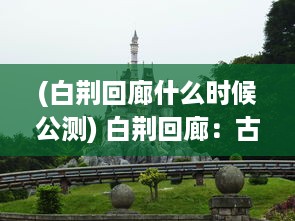 (白荆回廊什么时候公测) 白荆回廊：古代建筑艺术与自然景观完美融合的深度解析