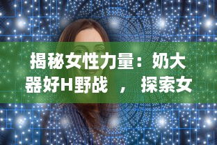 揭秘女性力量：奶大器好H野战  ， 探索女性自我突破与自然挑战的无限可能