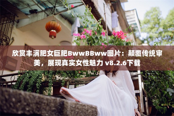 欣赏丰满肥女巨肥BwwBBww图片：颠覆传统审美，展现真实女性魅力 v8.2.6下载