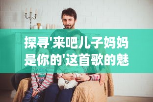 探寻'来吧儿子妈妈是你的'这首歌的魅力与唱作人是谁的背后故事