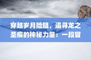 穿越岁月险阻，追寻龙之圣痕的神秘力量：一段冒险与成长的奇异传说