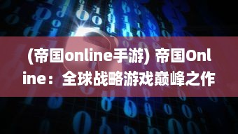 (帝国online手游) 帝国Online：全球战略游戏巅峰之作，引领掌上帝国经营风潮