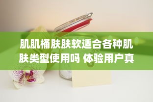 肌肌桶肤肤软适合各种肌肤类型使用吗 体验用户真实评价分享