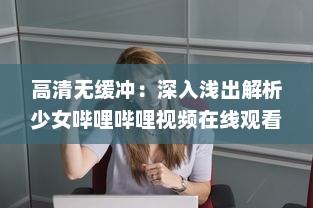 高清无缓冲：深入浅出解析少女哔哩哔哩视频在线观看的独特魅力与细节 v9.1.6下载