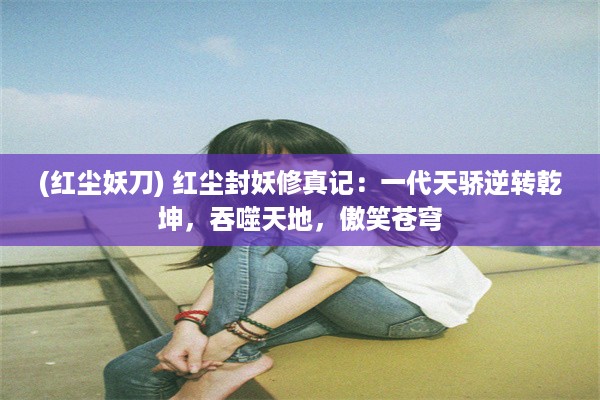 (红尘妖刀) 红尘封妖修真记：一代天骄逆转乾坤，吞噬天地，傲笑苍穹