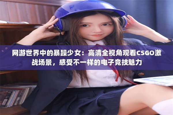 网游世界中的暴躁少女：高清全视角观看CSGO激战场景，感受不一样的电子竞技魅力