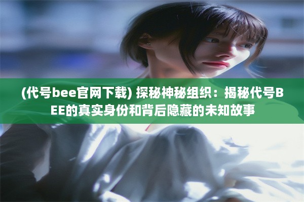 (代号bee官网下载) 探秘神秘组织：揭秘代号BEE的真实身份和背后隐藏的未知故事