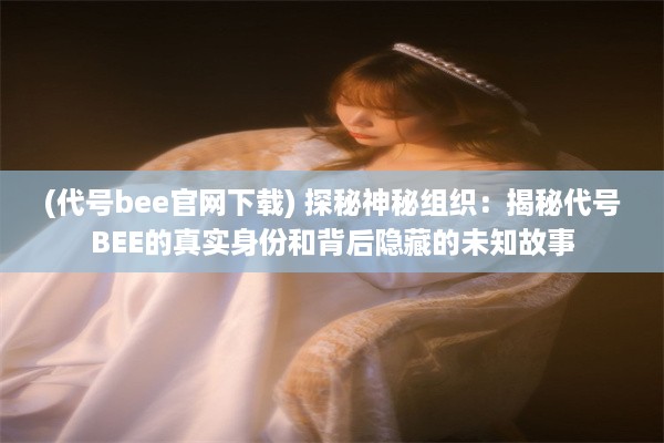 (代号bee官网下载) 探秘神秘组织：揭秘代号BEE的真实身份和背后隐藏的未知故事