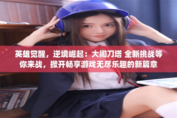 英雄觉醒，逆境崛起：大闹刀塔 全新挑战等你来战，掀开畅享游戏无尽乐趣的新篇章