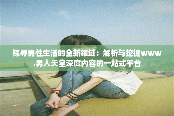 探寻男性生活的全新领域：解析与挖掘www.男人天堂深度内容的一站式平台