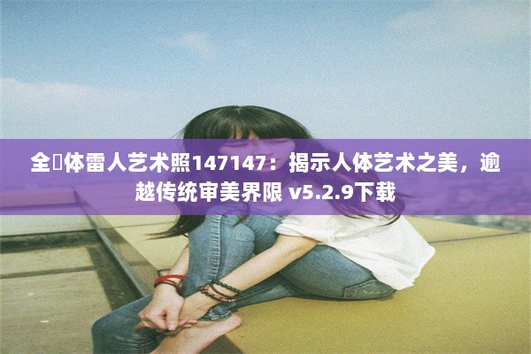 全婐体雷人艺术照147147：揭示人体艺术之美，逾越传统审美界限 v5.2.9下载