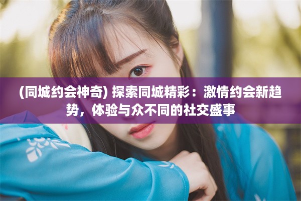 (同城约会神奇) 探索同城精彩：激情约会新趋势，体验与众不同的社交盛事