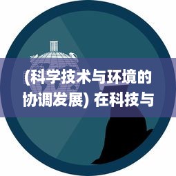 (科学技术与环境的协调发展) 在科技与环境协同进化中：人类如何重返和谐文明的全新篇章