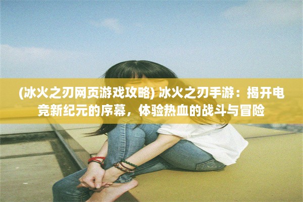 (冰火之刃网页游戏攻略) 冰火之刃手游：揭开电竞新纪元的序幕，体验热血的战斗与冒险