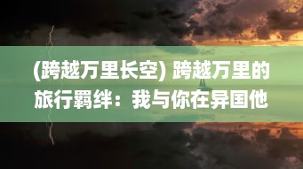 (跨越万里长空) 跨越万里的旅行羁绊：我与你在异国他乡共享的那份特殊情谊