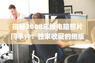 揭秘2008年修电脑照片门事件：独家收藏的绝版珍贵照片引发的网络震动