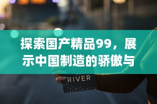 探索国产精品99，展示中国制造的骄傲与力量，推动产业升级与创新